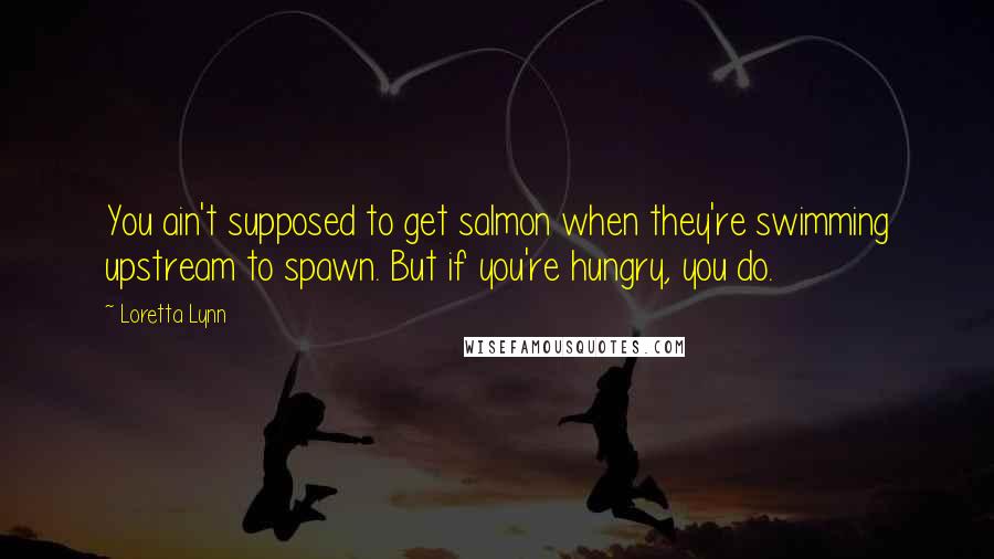 Loretta Lynn Quotes: You ain't supposed to get salmon when they're swimming upstream to spawn. But if you're hungry, you do.