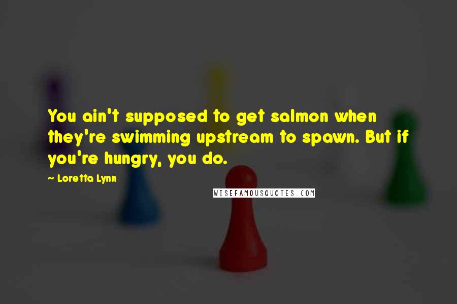 Loretta Lynn Quotes: You ain't supposed to get salmon when they're swimming upstream to spawn. But if you're hungry, you do.