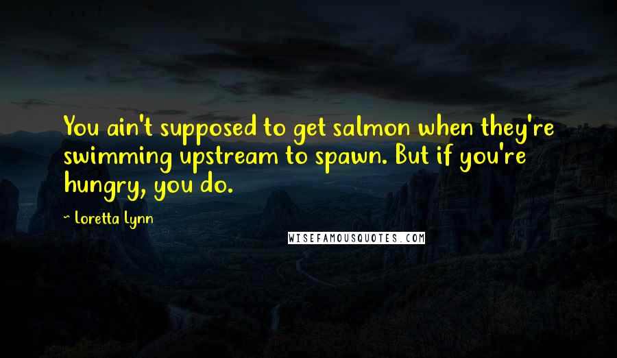 Loretta Lynn Quotes: You ain't supposed to get salmon when they're swimming upstream to spawn. But if you're hungry, you do.