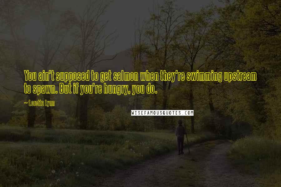 Loretta Lynn Quotes: You ain't supposed to get salmon when they're swimming upstream to spawn. But if you're hungry, you do.