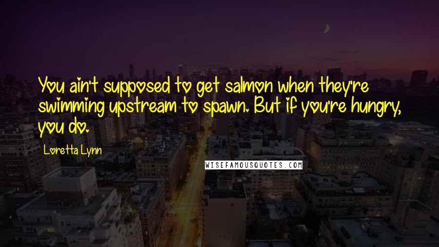 Loretta Lynn Quotes: You ain't supposed to get salmon when they're swimming upstream to spawn. But if you're hungry, you do.