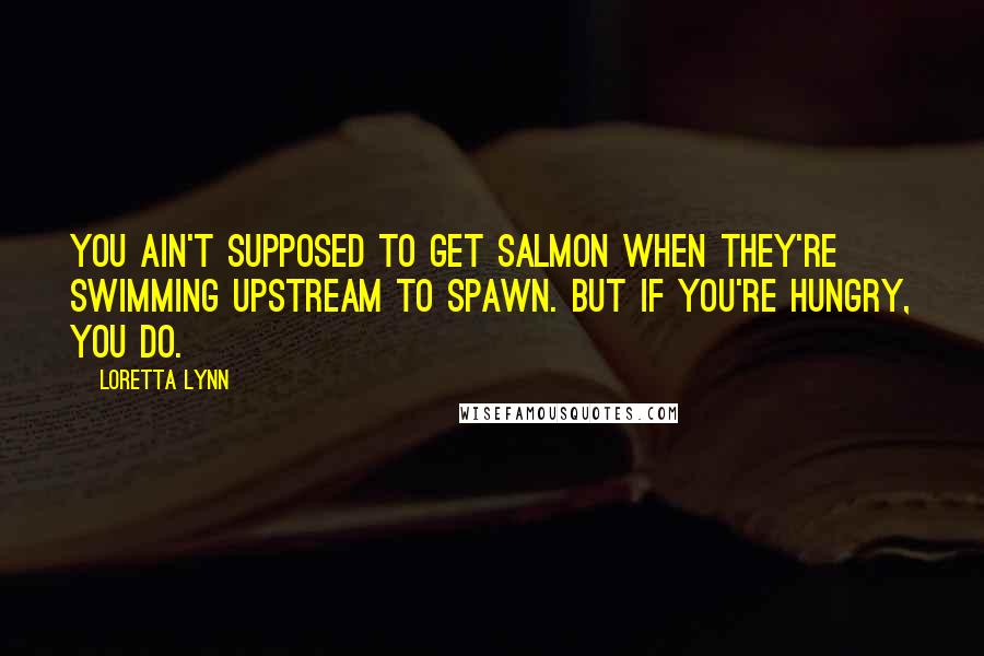 Loretta Lynn Quotes: You ain't supposed to get salmon when they're swimming upstream to spawn. But if you're hungry, you do.