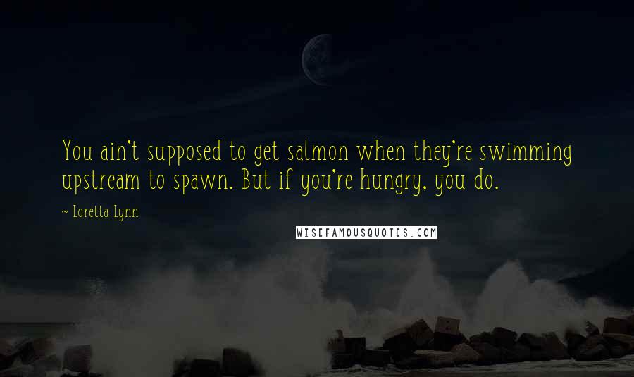 Loretta Lynn Quotes: You ain't supposed to get salmon when they're swimming upstream to spawn. But if you're hungry, you do.