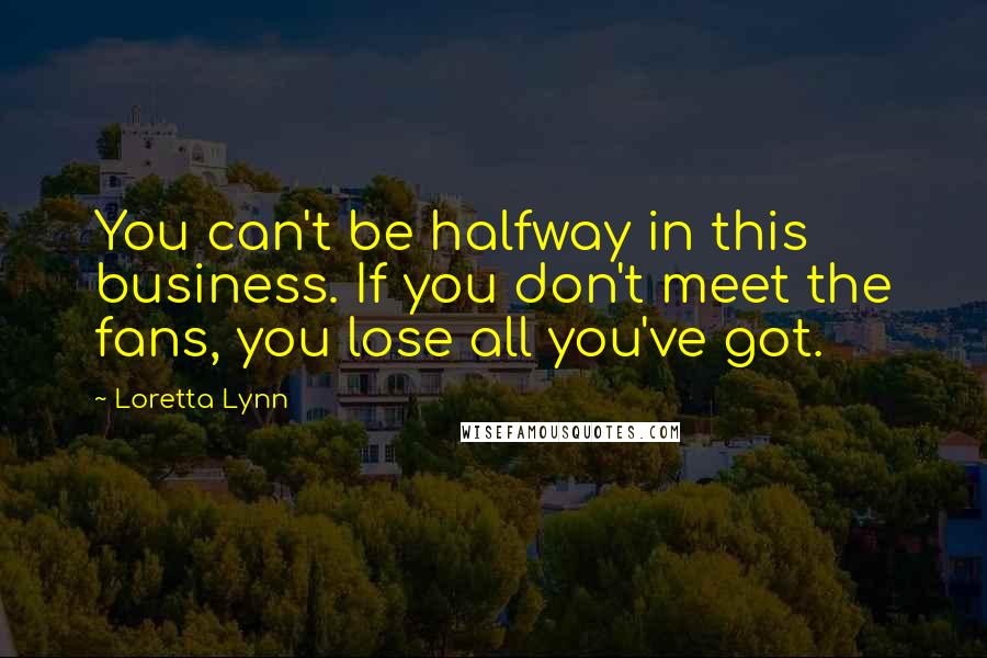 Loretta Lynn Quotes: You can't be halfway in this business. If you don't meet the fans, you lose all you've got.