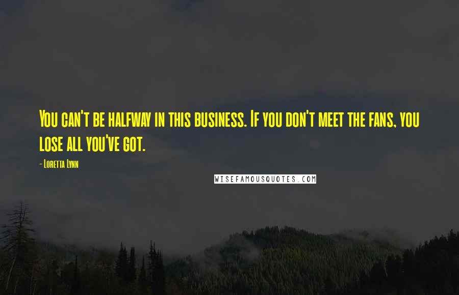 Loretta Lynn Quotes: You can't be halfway in this business. If you don't meet the fans, you lose all you've got.