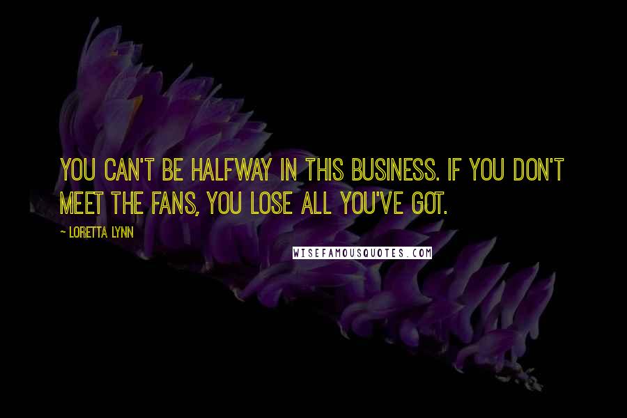 Loretta Lynn Quotes: You can't be halfway in this business. If you don't meet the fans, you lose all you've got.
