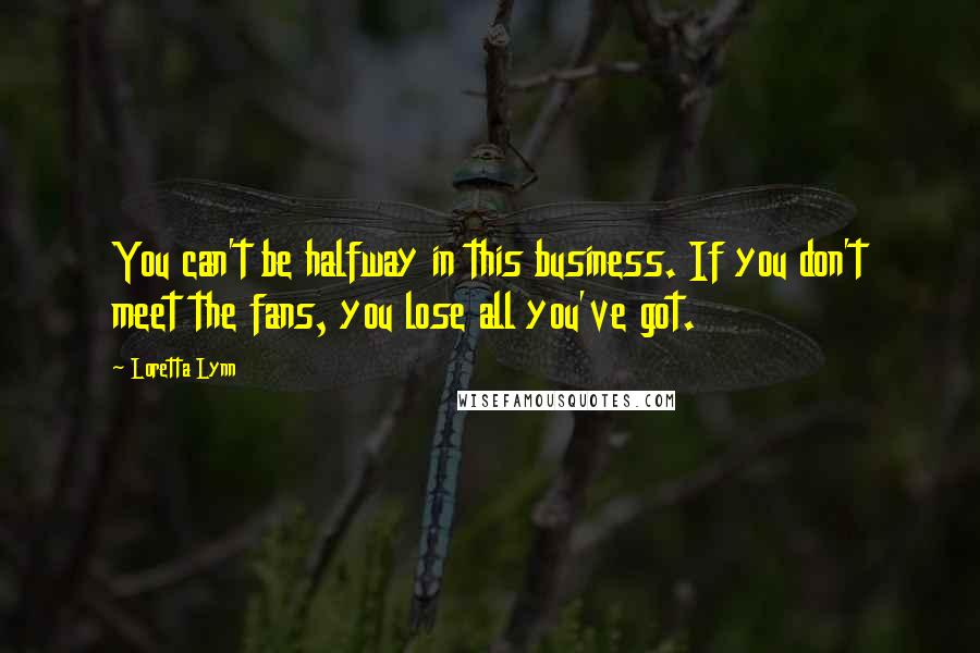 Loretta Lynn Quotes: You can't be halfway in this business. If you don't meet the fans, you lose all you've got.