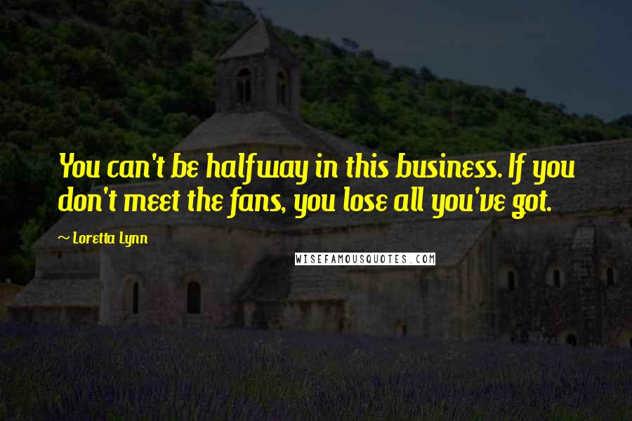 Loretta Lynn Quotes: You can't be halfway in this business. If you don't meet the fans, you lose all you've got.