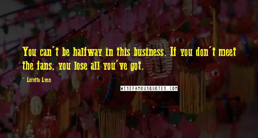 Loretta Lynn Quotes: You can't be halfway in this business. If you don't meet the fans, you lose all you've got.