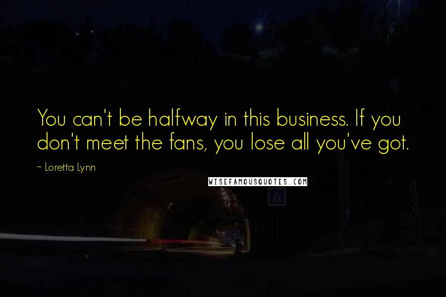 Loretta Lynn Quotes: You can't be halfway in this business. If you don't meet the fans, you lose all you've got.