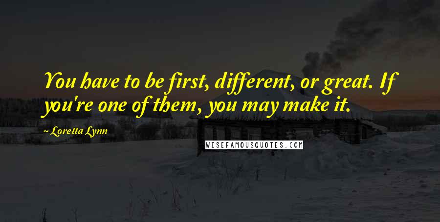 Loretta Lynn Quotes: You have to be first, different, or great. If you're one of them, you may make it.