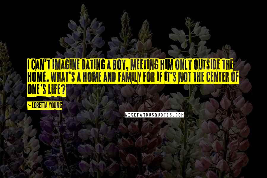 Loretta Young Quotes: I can't imagine dating a boy, meeting him only outside the home. What's a home and family for if it's not the center of one's life?