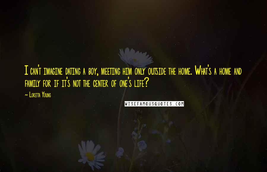 Loretta Young Quotes: I can't imagine dating a boy, meeting him only outside the home. What's a home and family for if it's not the center of one's life?