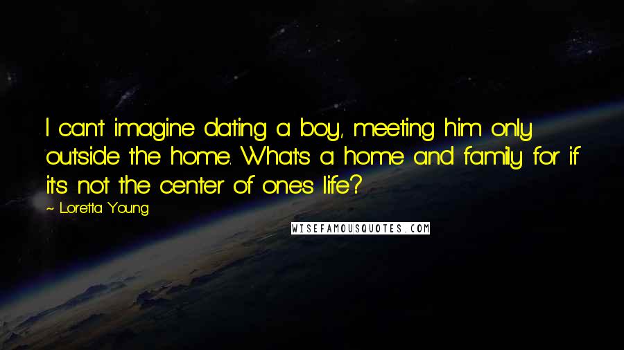 Loretta Young Quotes: I can't imagine dating a boy, meeting him only outside the home. What's a home and family for if it's not the center of one's life?
