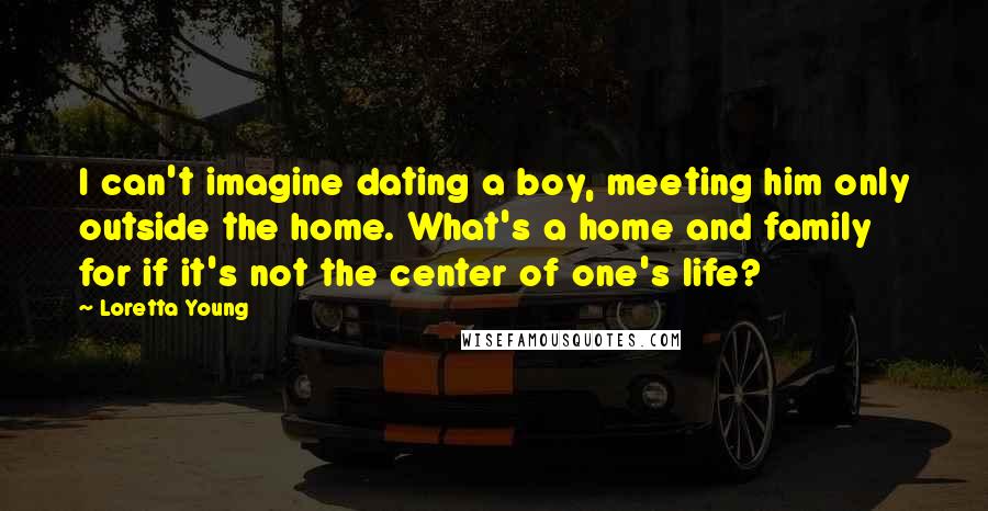 Loretta Young Quotes: I can't imagine dating a boy, meeting him only outside the home. What's a home and family for if it's not the center of one's life?