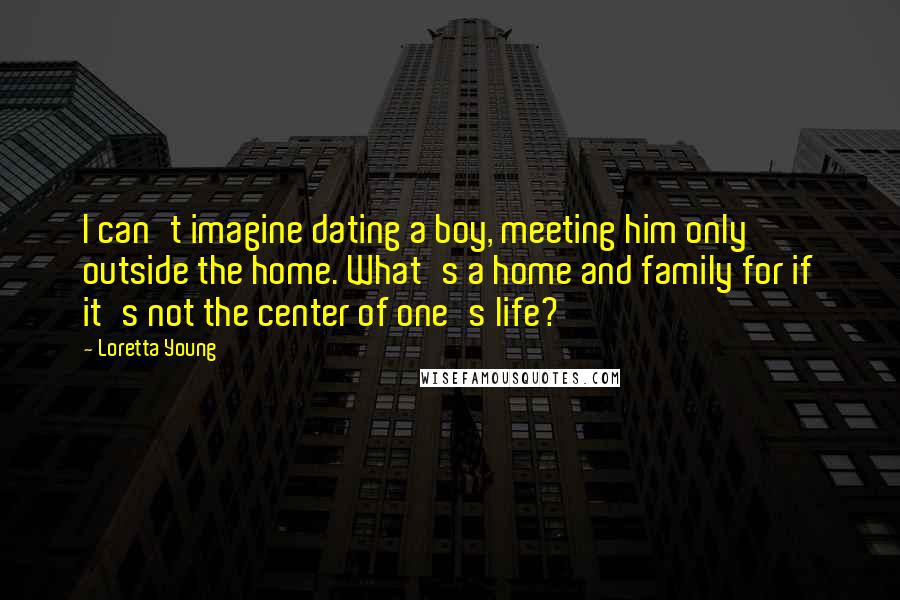 Loretta Young Quotes: I can't imagine dating a boy, meeting him only outside the home. What's a home and family for if it's not the center of one's life?