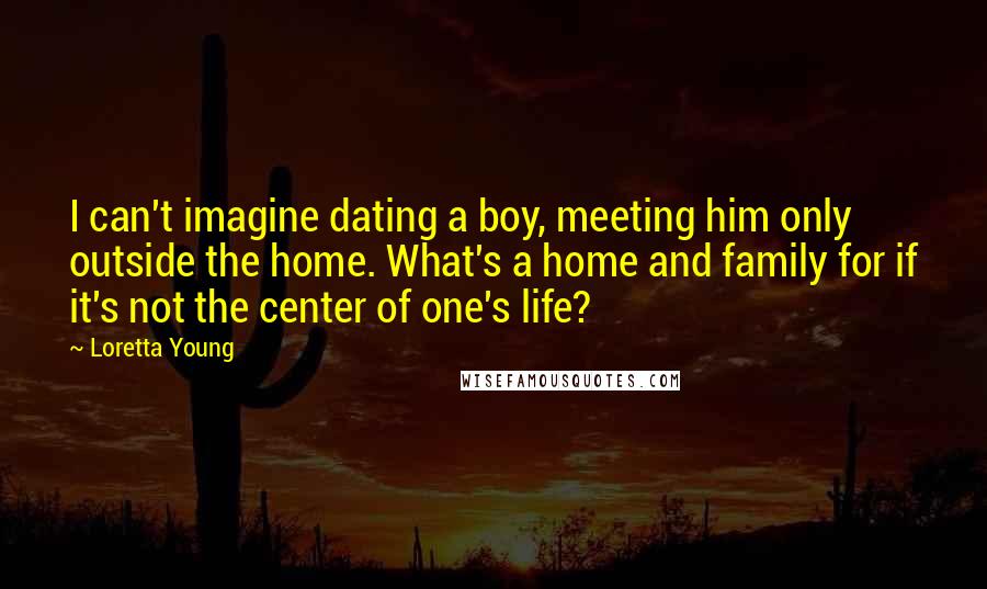 Loretta Young Quotes: I can't imagine dating a boy, meeting him only outside the home. What's a home and family for if it's not the center of one's life?
