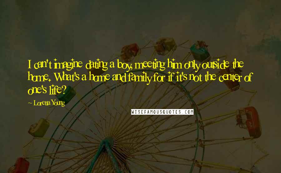 Loretta Young Quotes: I can't imagine dating a boy, meeting him only outside the home. What's a home and family for if it's not the center of one's life?