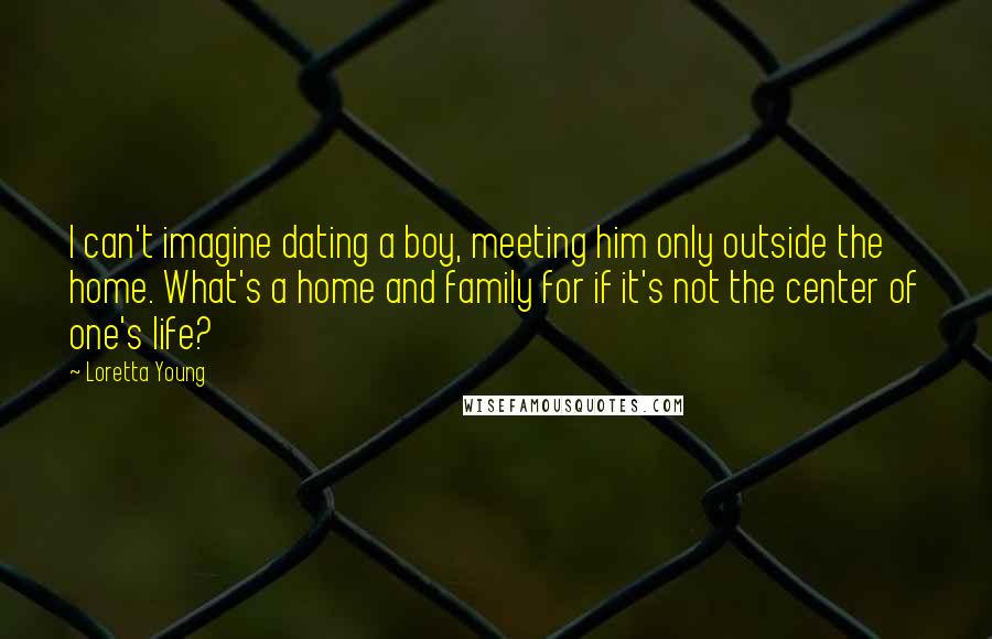 Loretta Young Quotes: I can't imagine dating a boy, meeting him only outside the home. What's a home and family for if it's not the center of one's life?