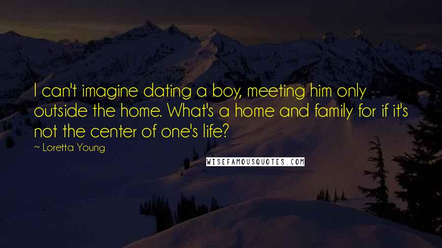 Loretta Young Quotes: I can't imagine dating a boy, meeting him only outside the home. What's a home and family for if it's not the center of one's life?