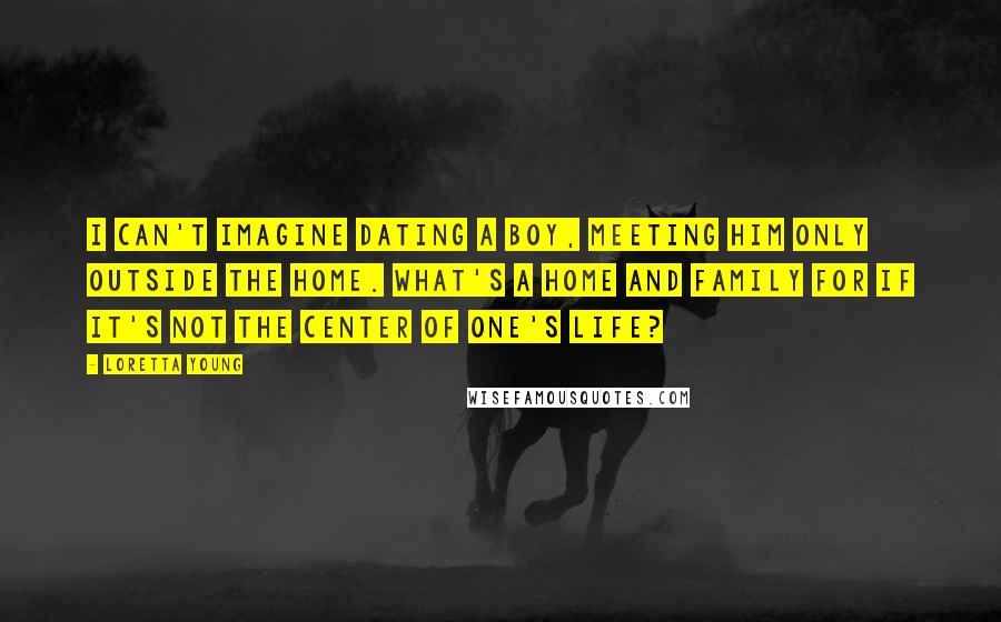 Loretta Young Quotes: I can't imagine dating a boy, meeting him only outside the home. What's a home and family for if it's not the center of one's life?