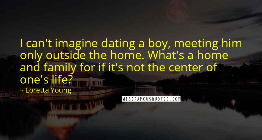 Loretta Young Quotes: I can't imagine dating a boy, meeting him only outside the home. What's a home and family for if it's not the center of one's life?