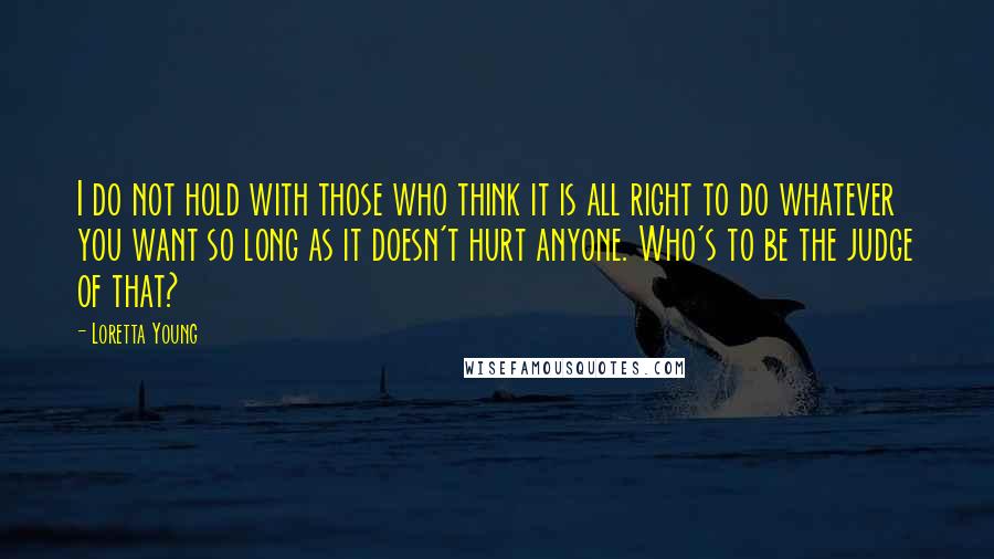 Loretta Young Quotes: I do not hold with those who think it is all right to do whatever you want so long as it doesn't hurt anyone. Who's to be the judge of that?