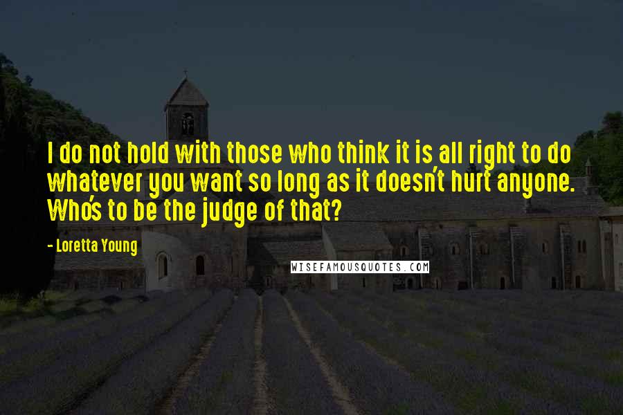 Loretta Young Quotes: I do not hold with those who think it is all right to do whatever you want so long as it doesn't hurt anyone. Who's to be the judge of that?