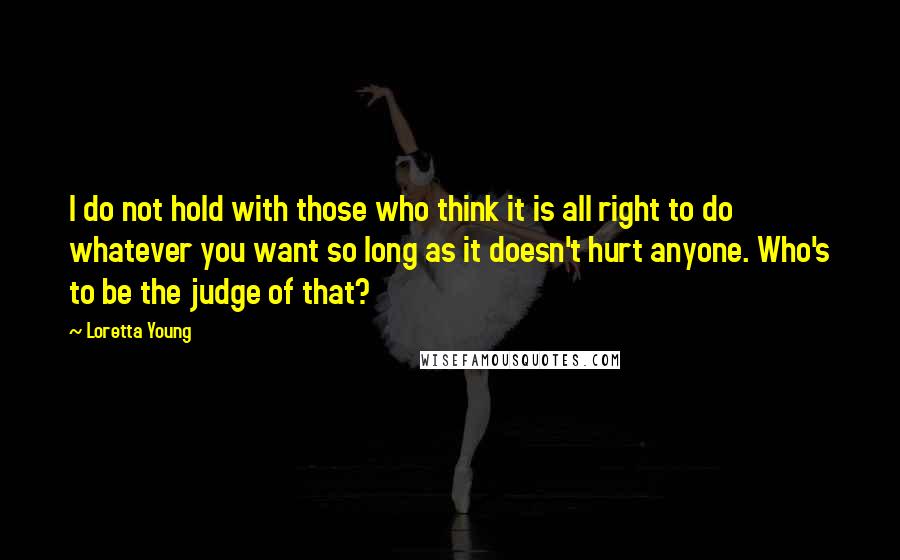 Loretta Young Quotes: I do not hold with those who think it is all right to do whatever you want so long as it doesn't hurt anyone. Who's to be the judge of that?