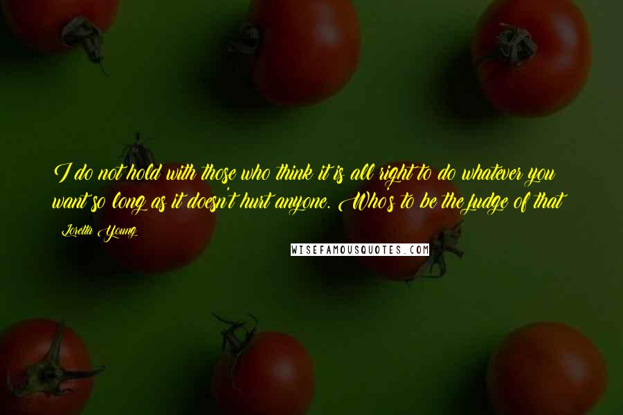 Loretta Young Quotes: I do not hold with those who think it is all right to do whatever you want so long as it doesn't hurt anyone. Who's to be the judge of that?