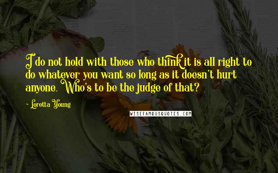 Loretta Young Quotes: I do not hold with those who think it is all right to do whatever you want so long as it doesn't hurt anyone. Who's to be the judge of that?