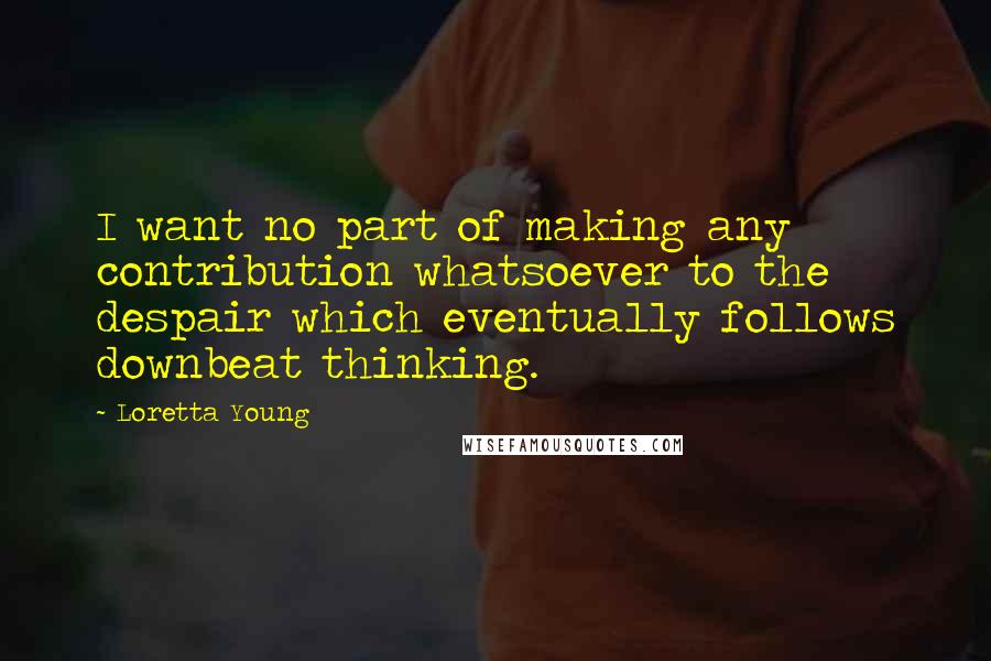 Loretta Young Quotes: I want no part of making any contribution whatsoever to the despair which eventually follows downbeat thinking.
