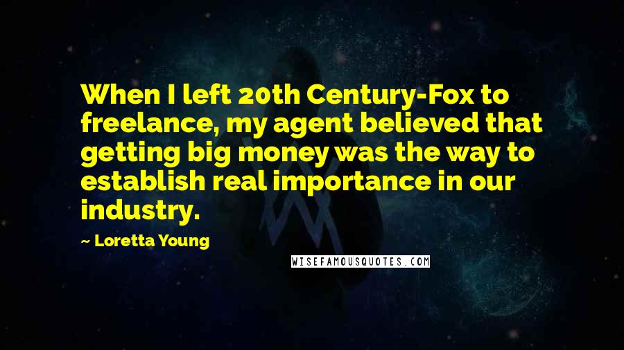 Loretta Young Quotes: When I left 20th Century-Fox to freelance, my agent believed that getting big money was the way to establish real importance in our industry.