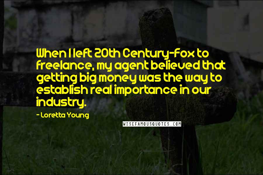 Loretta Young Quotes: When I left 20th Century-Fox to freelance, my agent believed that getting big money was the way to establish real importance in our industry.