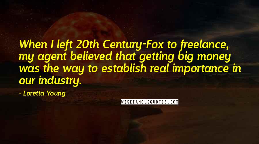 Loretta Young Quotes: When I left 20th Century-Fox to freelance, my agent believed that getting big money was the way to establish real importance in our industry.