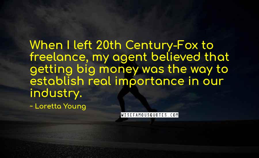 Loretta Young Quotes: When I left 20th Century-Fox to freelance, my agent believed that getting big money was the way to establish real importance in our industry.