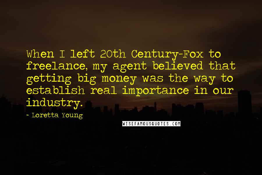 Loretta Young Quotes: When I left 20th Century-Fox to freelance, my agent believed that getting big money was the way to establish real importance in our industry.