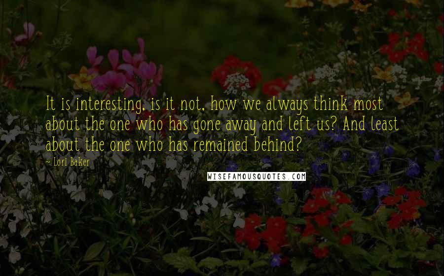 Lori Baker Quotes: It is interesting, is it not, how we always think most about the one who has gone away and left us? And least about the one who has remained behind?