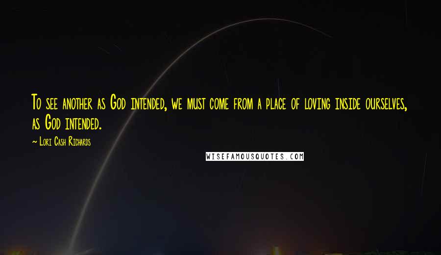 Lori Cash Richards Quotes: To see another as God intended, we must come from a place of loving inside ourselves, as God intended.