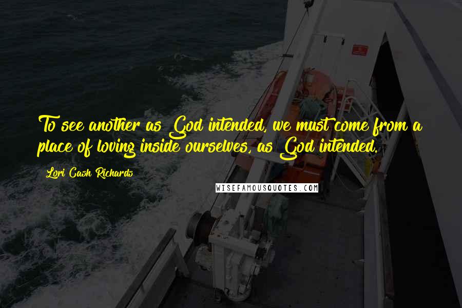 Lori Cash Richards Quotes: To see another as God intended, we must come from a place of loving inside ourselves, as God intended.