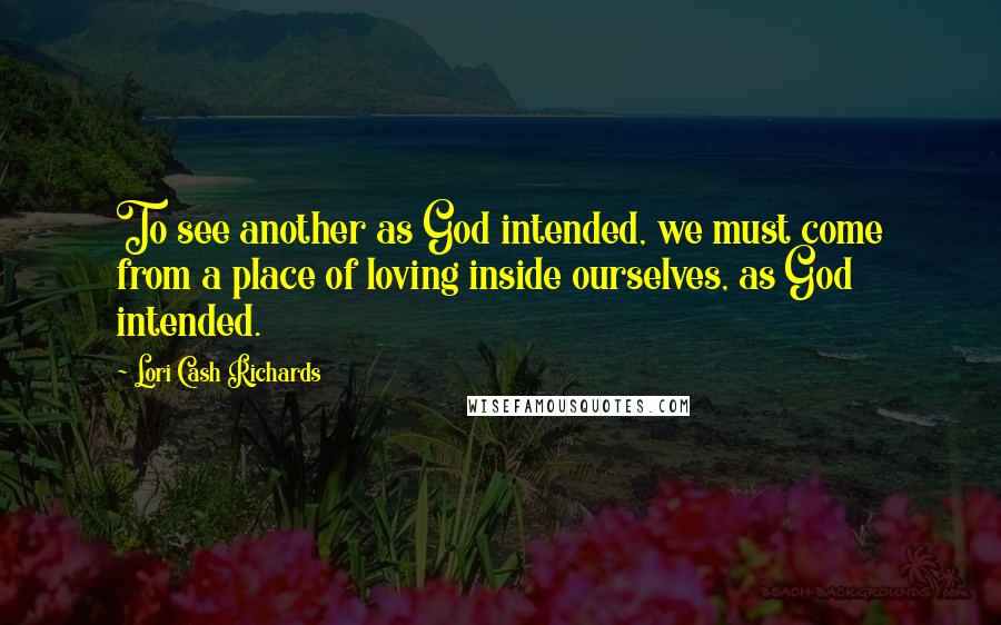 Lori Cash Richards Quotes: To see another as God intended, we must come from a place of loving inside ourselves, as God intended.