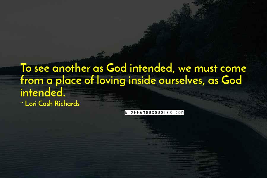 Lori Cash Richards Quotes: To see another as God intended, we must come from a place of loving inside ourselves, as God intended.