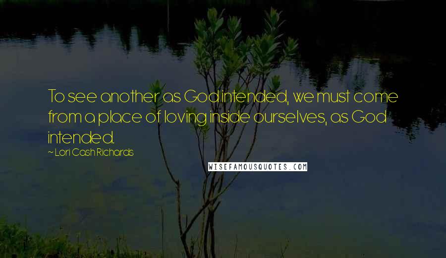 Lori Cash Richards Quotes: To see another as God intended, we must come from a place of loving inside ourselves, as God intended.