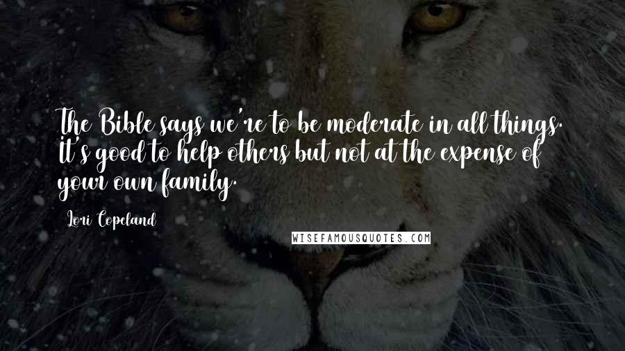 Lori Copeland Quotes: The Bible says we're to be moderate in all things. It's good to help others but not at the expense of your own family.