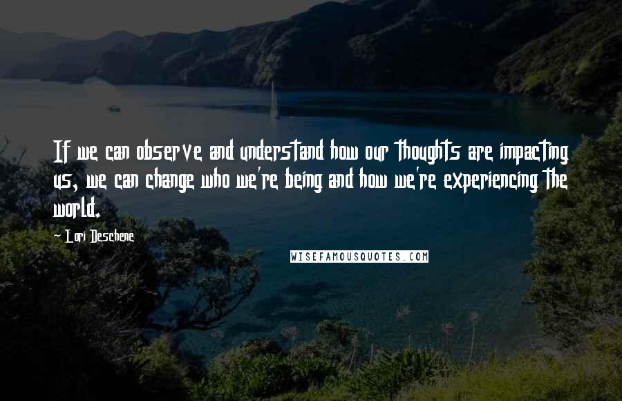 Lori Deschene Quotes: If we can observe and understand how our thoughts are impacting us, we can change who we're being and how we're experiencing the world.