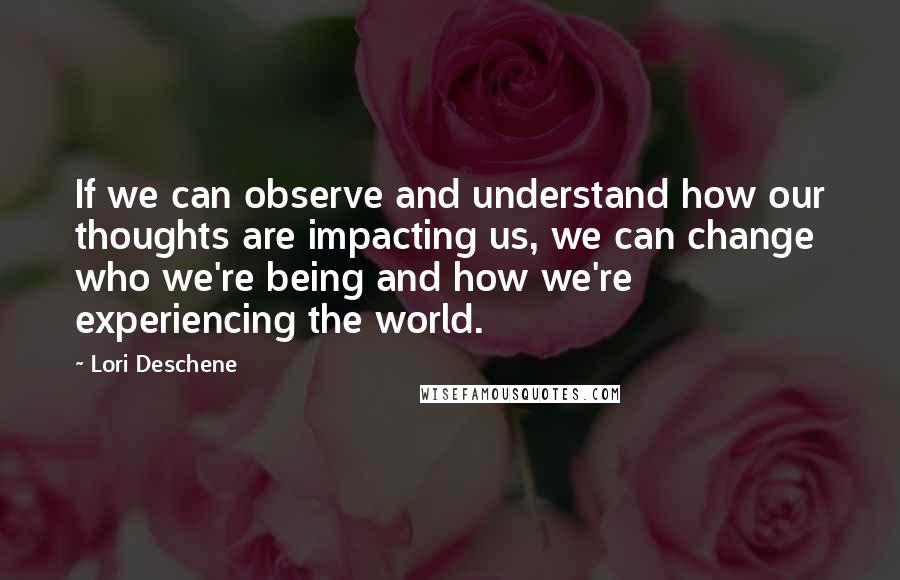 Lori Deschene Quotes: If we can observe and understand how our thoughts are impacting us, we can change who we're being and how we're experiencing the world.