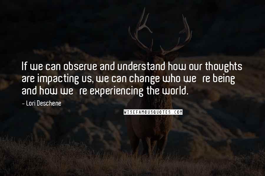 Lori Deschene Quotes: If we can observe and understand how our thoughts are impacting us, we can change who we're being and how we're experiencing the world.