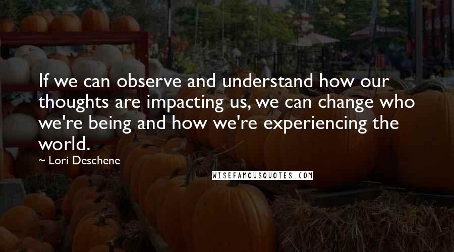 Lori Deschene Quotes: If we can observe and understand how our thoughts are impacting us, we can change who we're being and how we're experiencing the world.