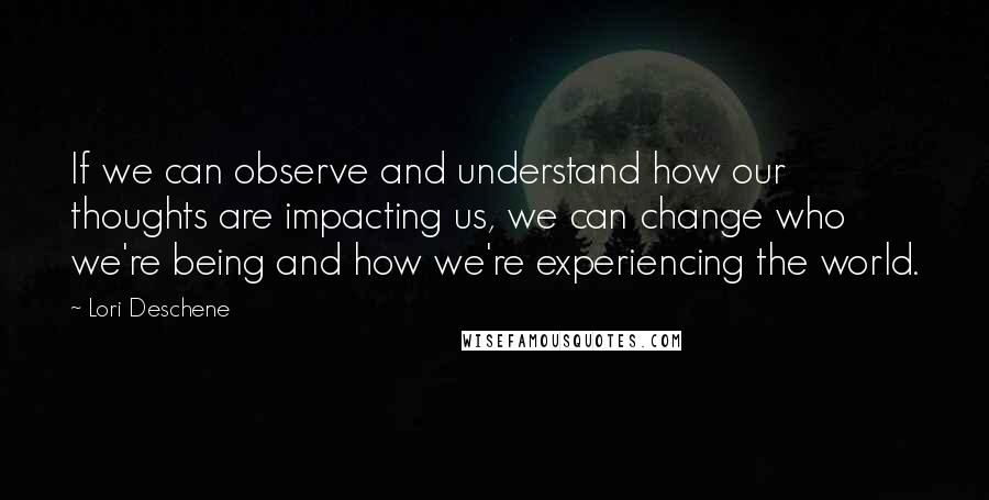 Lori Deschene Quotes: If we can observe and understand how our thoughts are impacting us, we can change who we're being and how we're experiencing the world.