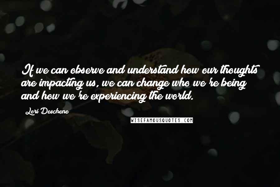 Lori Deschene Quotes: If we can observe and understand how our thoughts are impacting us, we can change who we're being and how we're experiencing the world.